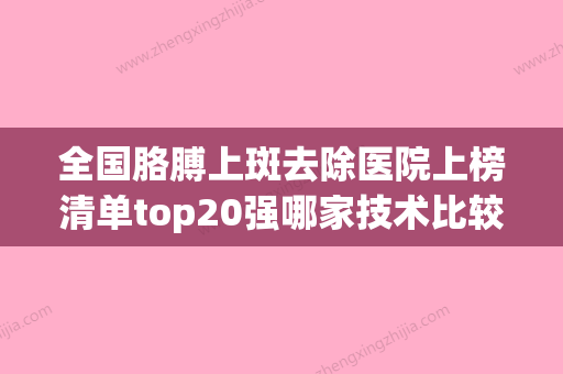 全国胳膊上斑去除医院上榜清单top20强哪家技术比较好-已多次入围(胳膊上的斑能去掉吗) - 整形之家