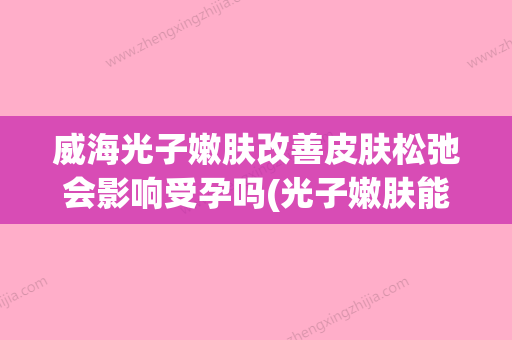 威海光子嫩肤改善皮肤松弛会影响受孕吗(光子嫩肤能把皮肤修复健康吗) - 整形之家