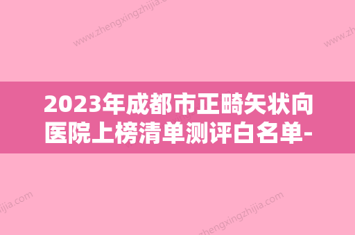 2023年成都市正畸矢状向医院上榜清单测评白名单-成都市正畸矢状向口腔医院 - 整形之家