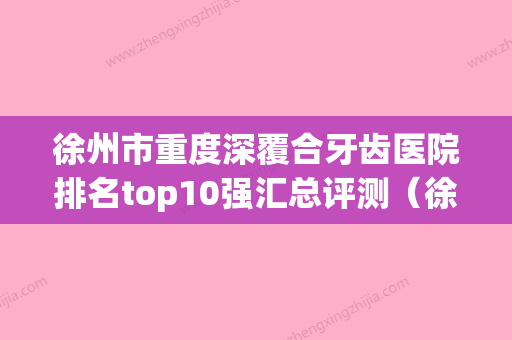 徐州市重度深覆合牙齿医院排名top10强汇总评测（徐州华美口腔门诊部有三甲和私立医生供选择） - 整形之家