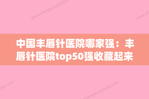 中国丰唇针医院哪家强：丰唇针医院top50强收藏起来(丰唇哪里比较好) - 整形之家