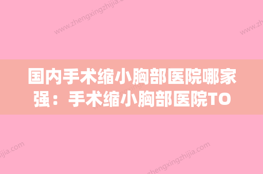 国内手术缩小胸部医院哪家强：手术缩小胸部医院TOP50已出炉(缩小胸的手术) - 整形之家