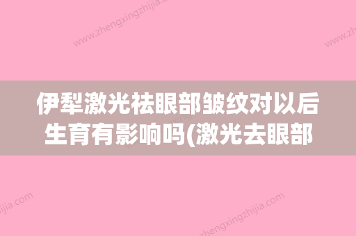 伊犁激光祛眼部皱纹对以后生育有影响吗(激光去眼部皱纹总费用) - 整形之家