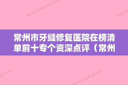 常州市牙缝修复医院在榜清单前十专个资深点评（常州今日口腔门诊部实力造就良好口碑） - 整形之家