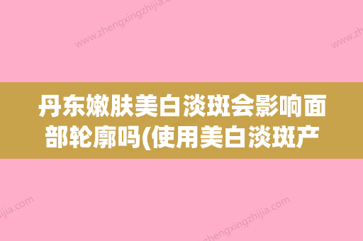 丹东嫩肤美白淡斑会影响面部轮廓吗(使用美白淡斑产品反而更多斑) - 整形之家