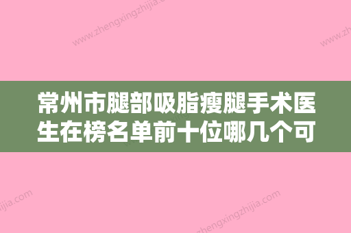 常州市腿部吸脂瘦腿手术医生在榜名单前十位哪几个可靠-张正乔医生收费标准不贵 - 整形之家