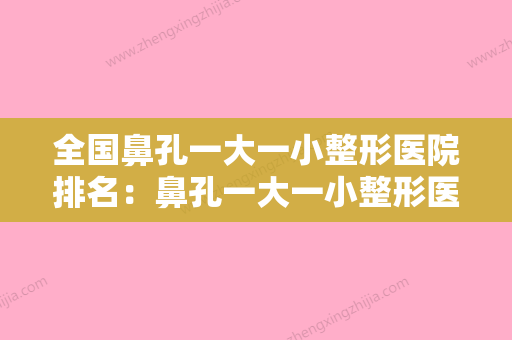 全国鼻孔一大一小整形医院排名：鼻孔一大一小整形医院综合实力前50名名单速看 - 整形之家