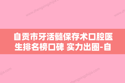 自贡市牙活髓保存术口腔医生排名榜口碑 实力出圈-自贡市牙活髓保存术医生经历分享 - 整形之家