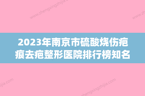 2023年南京市硫酸烧伤疤痕去疤整形医院排行榜知名度高口碑好(南京烧伤科医院排名) - 整形之家