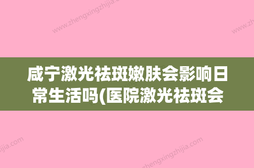 咸宁激光祛斑嫩肤会影响日常生活吗(医院激光祛斑会不会反弹) - 整形之家