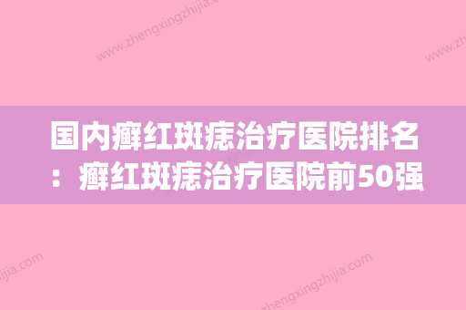 国内癣红斑痣治疗医院排名：癣红斑痣治疗医院前50强哪个实力棒(治疗鲜红斑痣医院哪家知名) - 整形之家