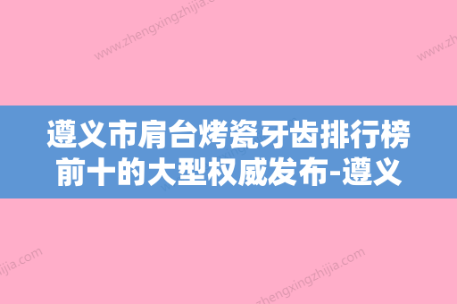 遵义市肩台烤瓷牙齿排行榜前十的大型权威发布-遵义市肩台烤瓷牙齿口腔医生 - 整形之家