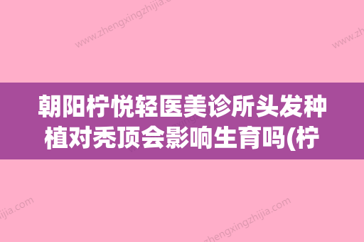 朝阳柠悦轻医美诊所头发种植对秃顶会影响生育吗(柠悦轻医美招聘) - 整形之家