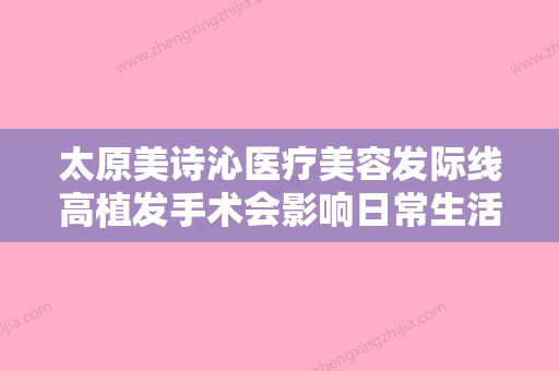 太原美诗沁医疗美容发际线高植发手术会影响日常生活吗 - 整形之家