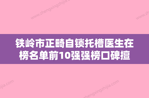 铁岭市正畸自锁托槽医生在榜名单前10强强榜口碑擅长测评-铁岭市正畸自锁托槽口腔医生 - 整形之家