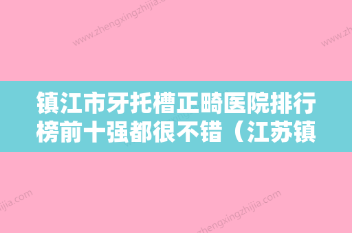 镇江市牙托槽正畸医院排行榜前十强都很不错（江苏镇江古德堡联合口腔门诊部优质的选择） - 整形之家