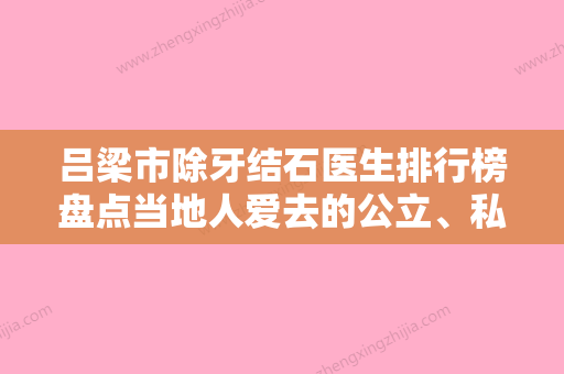 吕梁市除牙结石医生排行榜盘点当地人爱去的公立、私立医生-吕梁市除牙结石口腔医生 - 整形之家