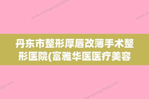 丹东市整形厚唇改薄手术整形医院(富雅华医医疗美容整形诊所当地的顶流) - 整形之家