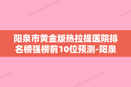 阳泉市黄金版热拉提医院排名榜强榜前10位预测-阳泉市黄金版热拉提整形医院 - 整形之家