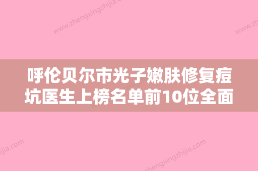 呼伦贝尔市光子嫩肤修复痘坑医生上榜名单前10位全面参考-呼伦贝尔市光子嫩肤修复痘坑整形医生 - 整形之家