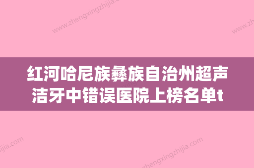 红河哈尼族彝族自治州超声洁牙中错误医院上榜名单top10哪个实力强（红河弘德口腔诊所遍布北上广） - 整形之家