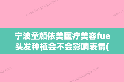 宁波童颜依美医疗美容fue头发种植会不会影响表情(宁波童颜整形美容医院法人) - 整形之家