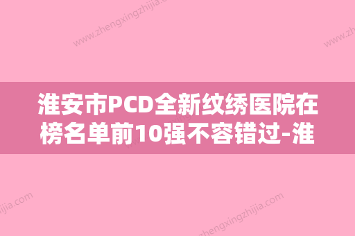 淮安市PCD全新纹绣医院在榜名单前10强不容错过-淮安市PCD全新纹绣整形医院 - 整形之家