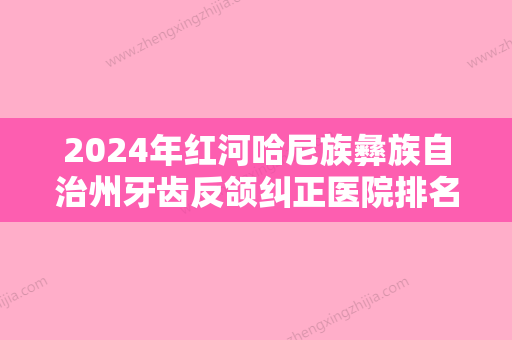 2024年红河哈尼族彝族自治州牙齿反颌纠正医院排名前十佳实力名单公布-红河哈尼族彝族自治州牙齿反颌纠正口腔医院 - 整形之家