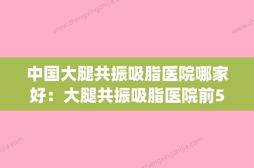 中国大腿共振吸脂医院哪家好：大腿共振吸脂医院前50实力碾压(大腿吸脂案例对比) - 整形之家