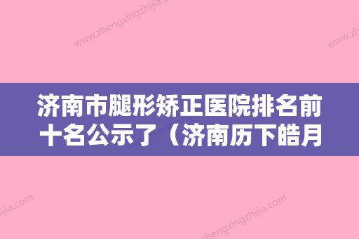 济南市腿形矫正医院排名前十名公示了（济南历下皓月医疗美容诊所实力技术过硬推荐） - 整形之家