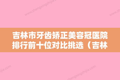 吉林市牙齿矫正美容冠医院排行前十位对比挑选（吉林市精诚口腔门诊部技术夺人眼球） - 整形之家