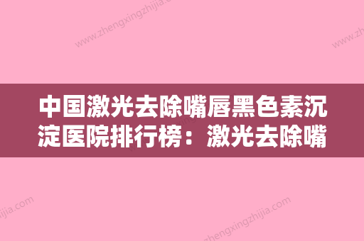 中国激光去除嘴唇黑色素沉淀医院排行榜：激光去除嘴唇黑色素沉淀医院前50位名气远播 - 整形之家