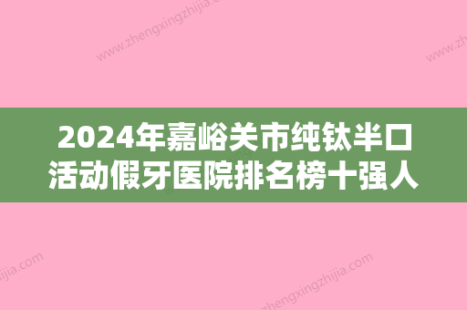 2024年嘉峪关市纯钛半口活动假牙医院排名榜十强人气飙升-嘉峪关市纯钛半口活动假牙口腔医院 - 整形之家