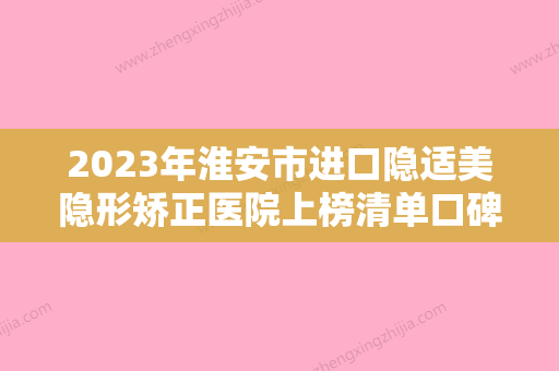 2023年淮安市进口隐适美隐形矫正医院上榜清单口碑人气都可-淮安市进口隐适美隐形矫正口腔医院 - 整形之家