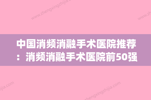 中国消频消融手术医院推荐：消频消融手术医院前50强全新阵容发布(国内消融手术排名) - 整形之家