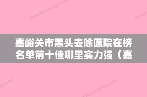 嘉峪关市黑头去除医院在榜名单前十佳哪里实力强（嘉峪关市黑头去除整形医院） - 整形之家