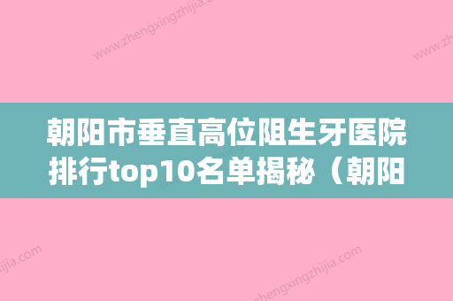 朝阳市垂直高位阻生牙医院排行top10名单揭秘（朝阳市垂直高位阻生牙口腔医院你中意吗） - 整形之家