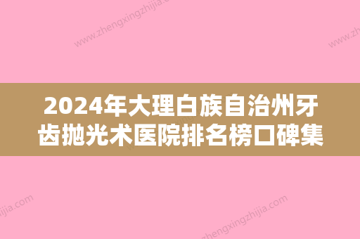 2024年大理白族自治州牙齿抛光术医院排名榜口碑集合-大理白族自治州牙齿抛光术口腔医院 - 整形之家