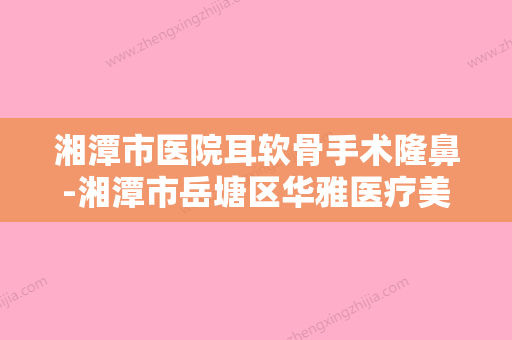 湘潭市医院耳软骨手术隆鼻-湘潭市岳塘区华雅医疗美容门诊部优质之选~ - 整形之家