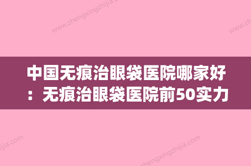 中国无痕治眼袋医院哪家好：无痕治眼袋医院前50实力口碑在线(无痕去眼袋培训学院) - 整形之家