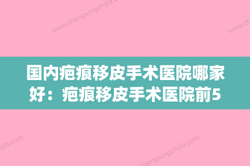 国内疤痕移皮手术医院哪家好：疤痕移皮手术医院前50新鲜名单发布(疤痕皮肤移植) - 整形之家