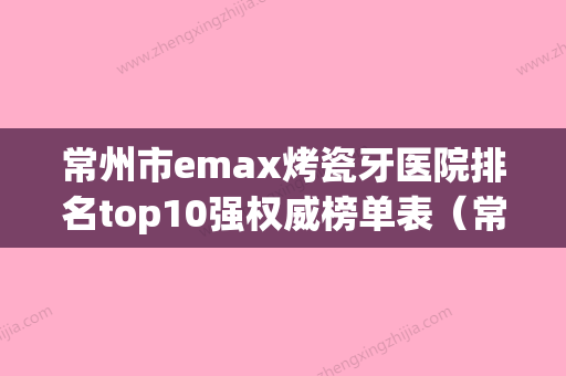 常州市emax烤瓷牙医院排名top10强权威榜单表（常州市emax烤瓷牙口腔医院实力高低任你挑） - 整形之家