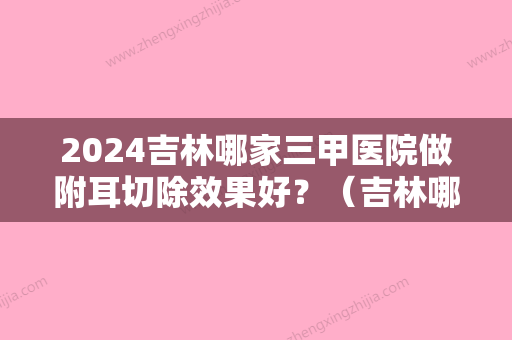 2024吉林哪家三甲医院做附耳切除效果好？（吉林哪家三甲医院做附耳切除效果好些）