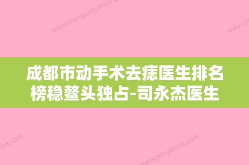 成都市动手术去痣医生排名榜稳鳌头独占-司永杰医生TOP10上榜理由公开 - 整形之家