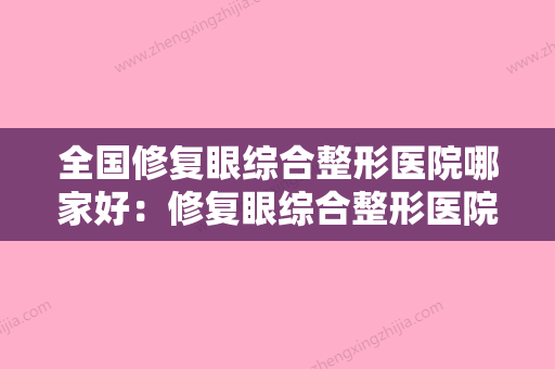 全国修复眼综合整形医院哪家好：修复眼综合整形医院前50名哪家实力赞 - 整形之家