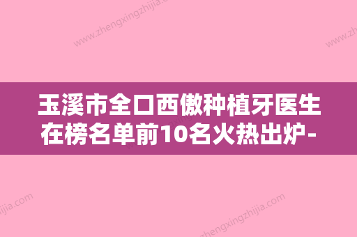 玉溪市全口西傲种植牙医生在榜名单前10名火热出炉-玉溪市牛军州口腔医生 - 整形之家