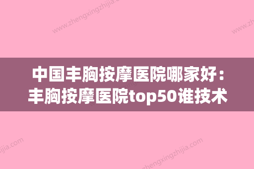 中国丰胸按摩医院哪家好：丰胸按摩医院top50谁技术好(丰胸按摩机构) - 整形之家