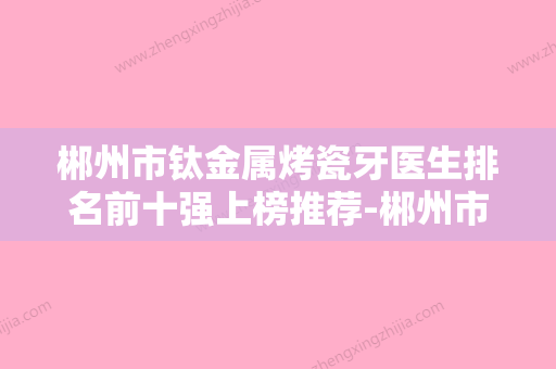 郴州市钛金属烤瓷牙医生排名前十强上榜推荐-郴州市黄敏建口腔医生 - 整形之家