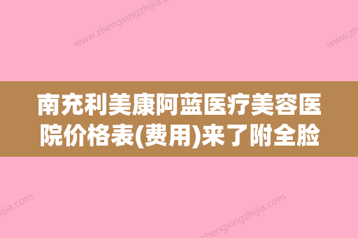 南充利美康阿蓝医疗美容医院价格表(费用)来了附全脸激光祛斑案例(南充阿蓝医疗美容地址) - 整形之家