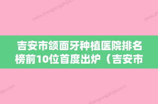 吉安市颌面牙种植医院排名榜前10位首度出炉（吉安市颌面牙种植口腔医院医疗中心医美top8获好评） - 整形之家